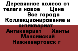 Деревянное колесо от телеги новое . › Цена ­ 4 000 - Все города Коллекционирование и антиквариат » Антиквариат   . Ханты-Мансийский,Нижневартовск г.